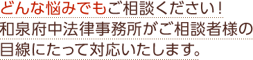 どんな悩みでもご相談ください！和泉府中法律事務所がご相談者様の目線にたって対応いたします。