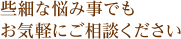 些細な悩み事でもお気軽にご相談ください