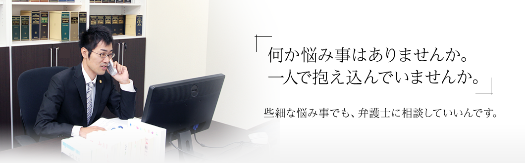 「何か悩み事はありませんか。一人で抱え込んでいませんか。」些細な悩み事でも、弁護士に相談していいんです。