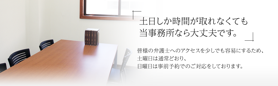 「土日しか時間が取れなくても当事務所なら大丈夫です。」皆様の弁護士へのアクセスを少しでも容易にするため、土曜日は通常どおり、日曜日は事前予約でのご対応をしております。